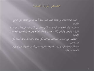 -‫ع‬ ‫القدمية‬ ‫امج‬‫رب‬‫لل‬ ‫لوية‬‫و‬‫أ‬ ‫هناك‬ ‫ليس‬ ‫الصفر‬ ‫قاعدة‬ ‫من‬ ‫ابتداء‬ ‫نة‬‫ز‬‫ا‬‫و‬‫امل‬ ‫إعداد‬‫امج‬‫رب‬‫ال‬ ‫لى‬
‫اجلديدة‬
-‫وذلك‬ ‫الوسطى‬ ‫اإلدارة‬ ‫إىل‬ ‫العليا‬ ‫اإلدارة‬ ‫من‬ ‫امج‬‫رب‬‫ال‬ ‫عن‬ ‫الدفاع‬ ‫لية‬‫و‬‫مسؤ‬ ‫نقل‬‫تقدمي‬ ‫عرب‬
‫لي‬‫ؤ‬‫مس‬ ‫وهي‬ ‫امج‬‫رب‬‫ال‬ ‫وفاعلية‬ ‫جدوى‬ ‫إلثبات‬ ‫الواثئق‬‫و‬ ‫اهني‬‫رب‬‫ال‬‫و‬ ‫ات‬‫ر‬‫املرب‬‫الوحدات‬ ‫مديري‬ ‫ة‬
‫ية‬‫ر‬‫اإلدا‬
-‫حتليلي‬ ‫اسات‬‫ر‬‫د‬ ‫وإعداد‬ ‫نشاط‬ ‫لكل‬ ‫ات‬‫ر‬‫ا‬‫ر‬‫الق‬ ‫جمموعات‬ ‫من‬ ‫عدد‬ ‫وضع‬ ‫تتطلب‬‫لكل‬ ‫ة‬
‫ار‬‫ر‬‫ق‬ ‫جمموعة‬
-‫أمهيتها‬ ‫أساس‬ ‫على‬ ‫ات‬‫ر‬‫ا‬‫ر‬‫الق‬ ‫جملموعات‬ ‫تيب‬‫ر‬‫ت‬ ‫و‬ ‫تقييم‬ ‫اء‬‫ر‬‫إج‬ ‫تتطلب‬‫يع‬‫ز‬‫تو‬ ‫مث‬ ‫من‬ ‫و‬
‫عليها‬ ‫االعتمادات‬.
3
 