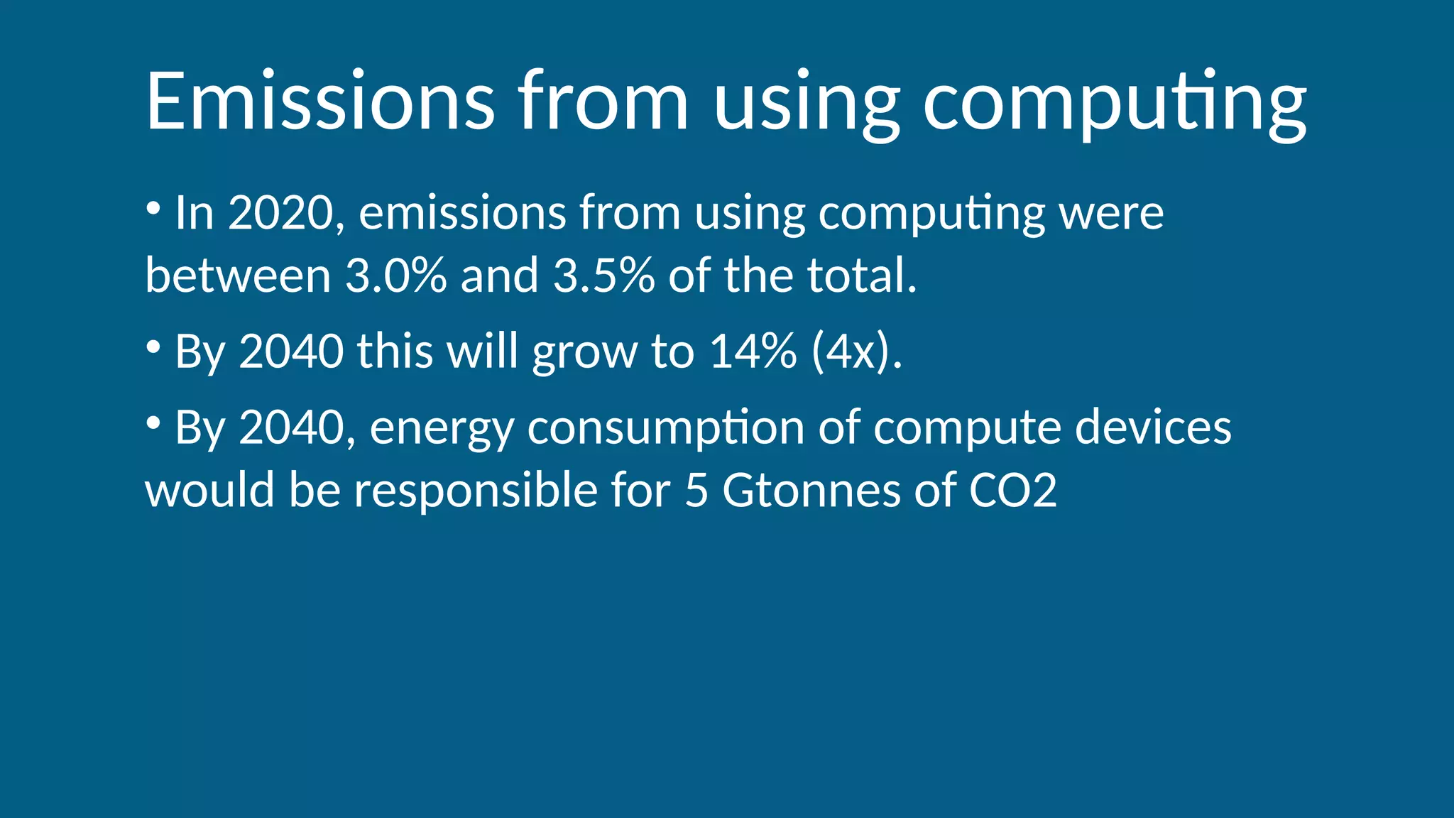 Emissions from using computing
• In 2020, emissions from using computing were
between 3.0% and 3.5% of the total.
• By 2040 this will grow to 14% (4x).
• By 2040, energy consumption of compute devices
would be responsible for 5 Gtonnes of CO2
 