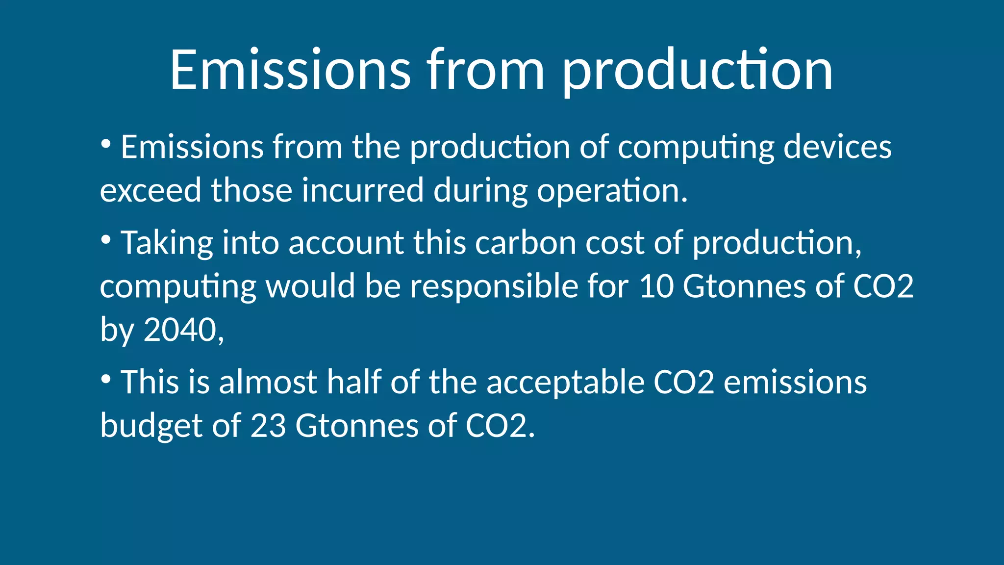 Emissions from production
• Emissions from the production of computing devices
exceed those incurred during operation.
• Taking into account this carbon cost of production,
computing would be responsible for 10 Gtonnes of CO2
by 2040,
• This is almost half of the acceptable CO2 emissions
budget of 23 Gtonnes of CO2.
 