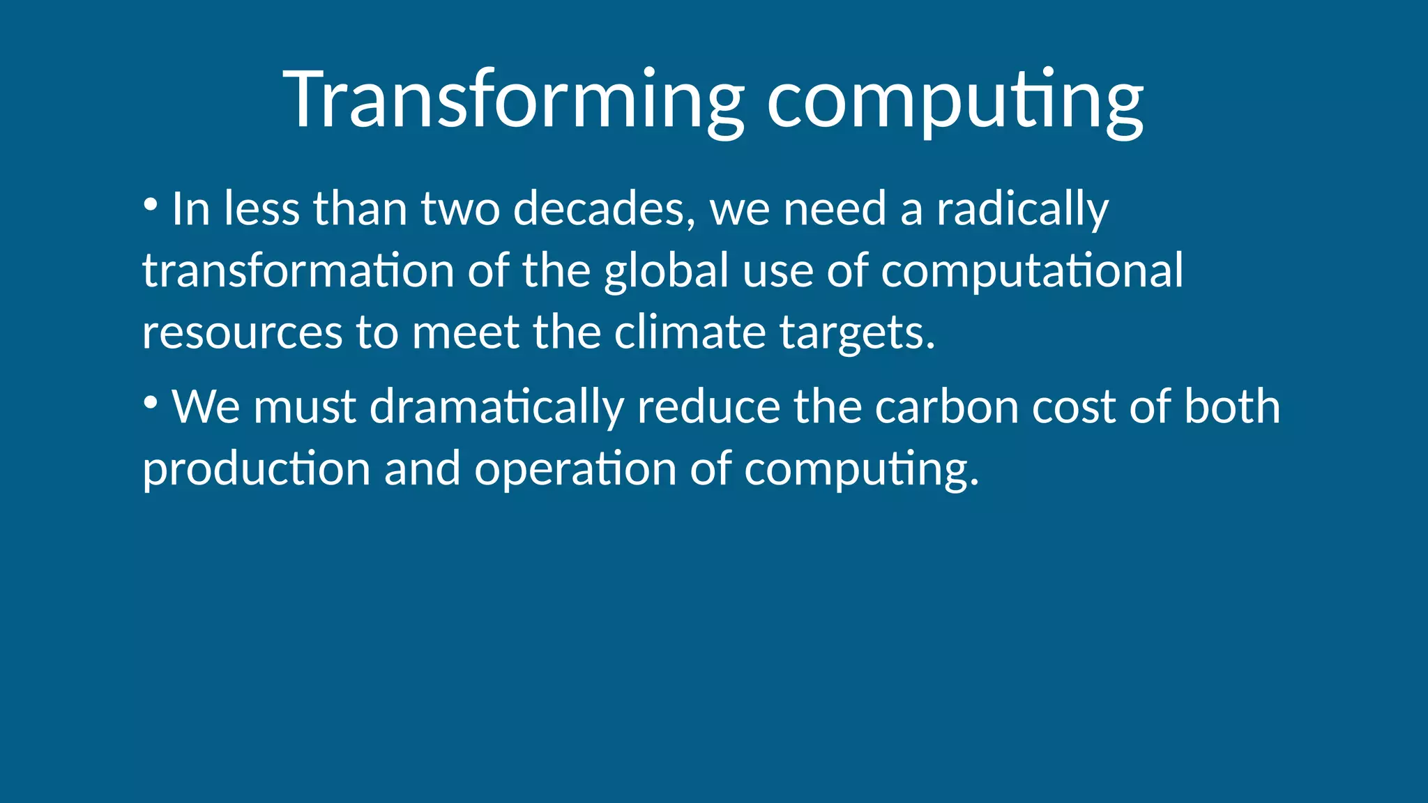 Transforming computing
• In less than two decades, we need a radically
transformation of the global use of computational
resources to meet the climate targets.
• We must dramatically reduce the carbon cost of both
production and operation of computing.
 