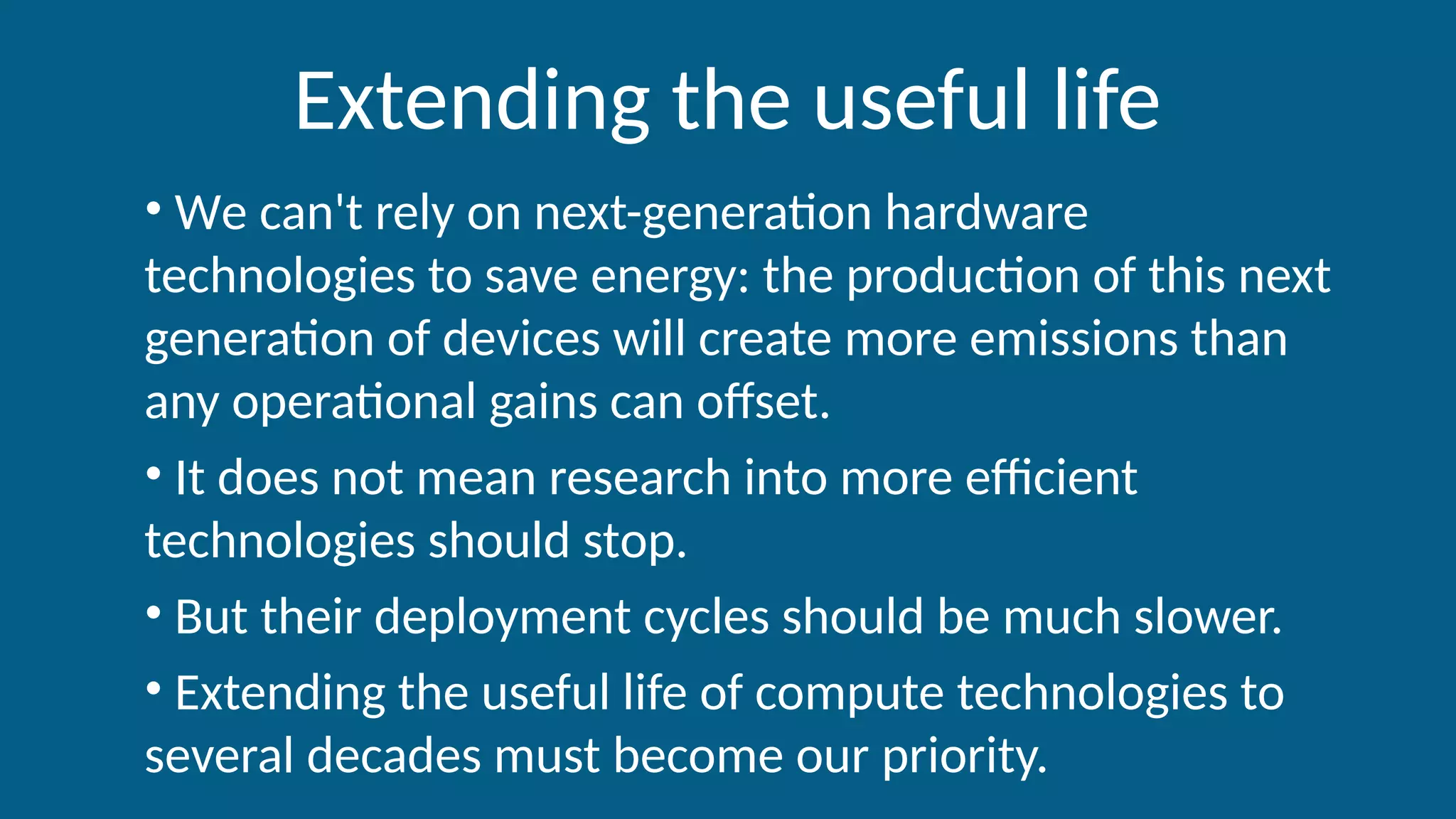 Extending the useful life
• We can't rely on next-generation hardware
technologies to save energy: the production of this next
generation of devices will create more emissions than
any operational gains can offset.
• It does not mean research into more efficient
technologies should stop.
• But their deployment cycles should be much slower.
• Extending the useful life of compute technologies to
several decades must become our priority.
 
