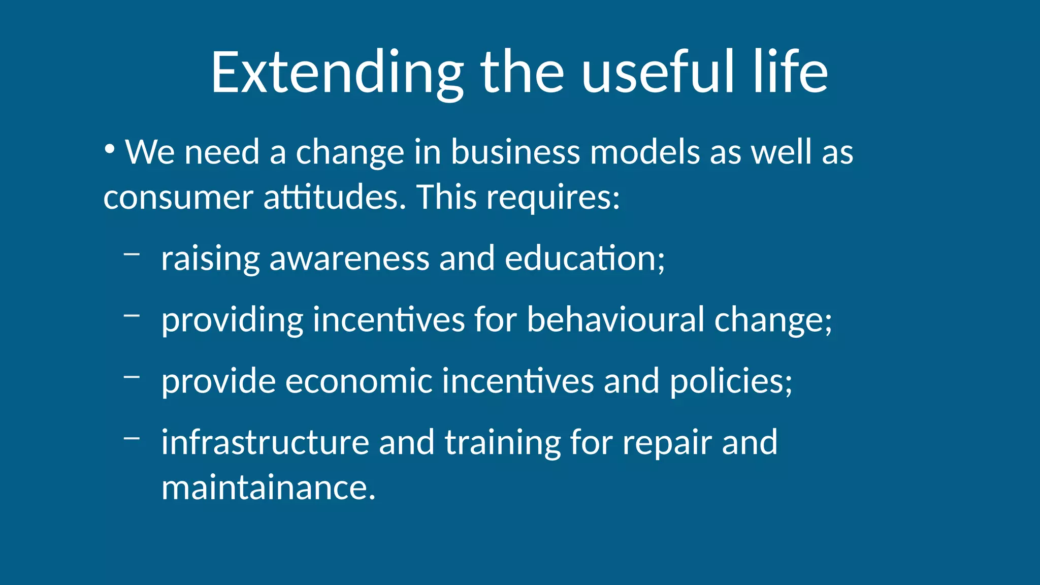Extending the useful life
• We need a change in business models as well as
consumer attitudes. This requires:
– raising awareness and education;
– providing incentives for behavioural change;
– provide economic incentives and policies;
– infrastructure and training for repair and
maintainance.
 