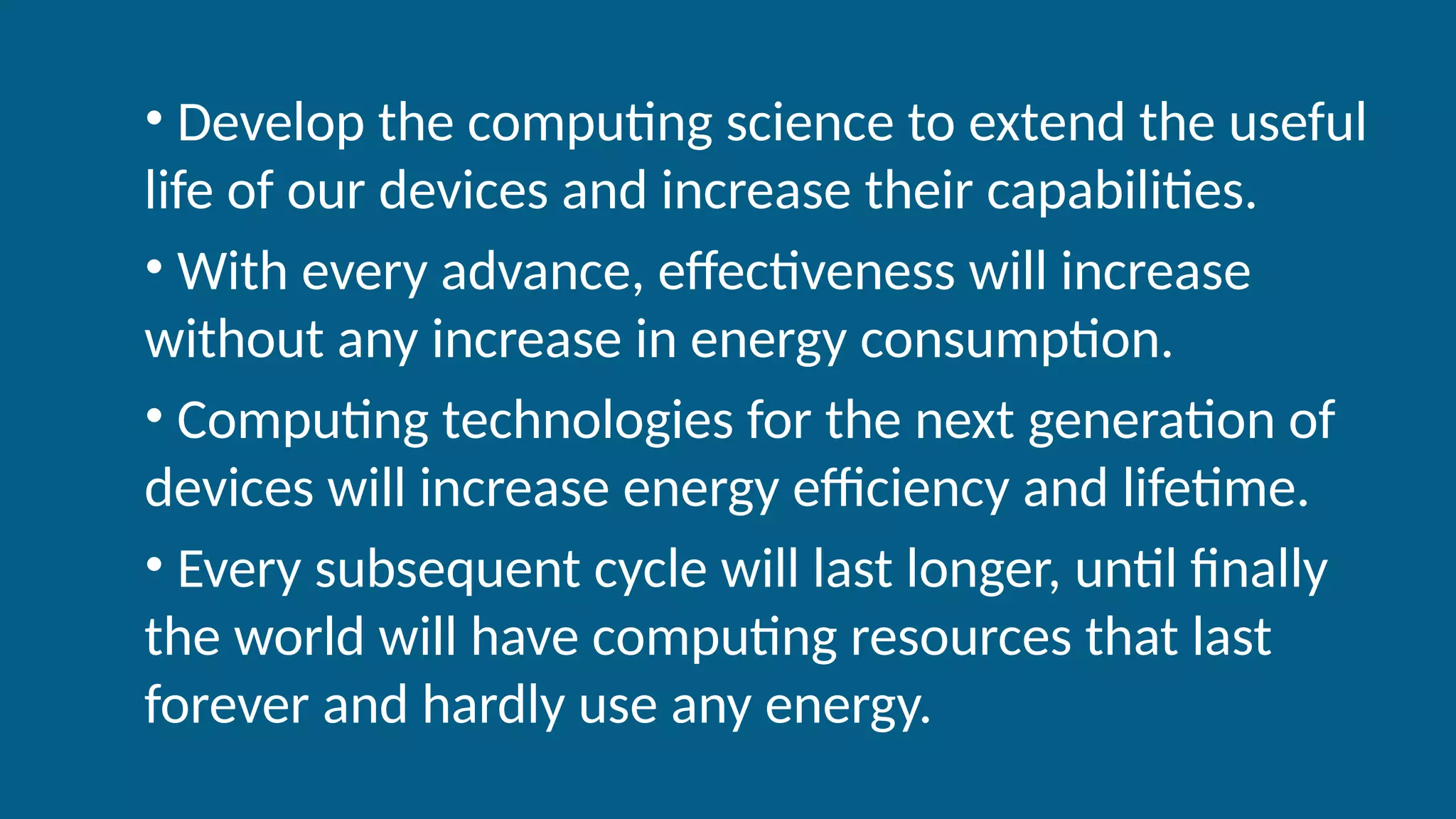 • Develop the computing science to extend the useful
life of our devices and increase their capabilities.
• With every advance, effectiveness will increase
without any increase in energy consumption.
• Computing technologies for the next generation of
devices will increase energy efficiency and lifetime.
• Every subsequent cycle will last longer, until finally
the world will have computing resources that last
forever and hardly use any energy.
 