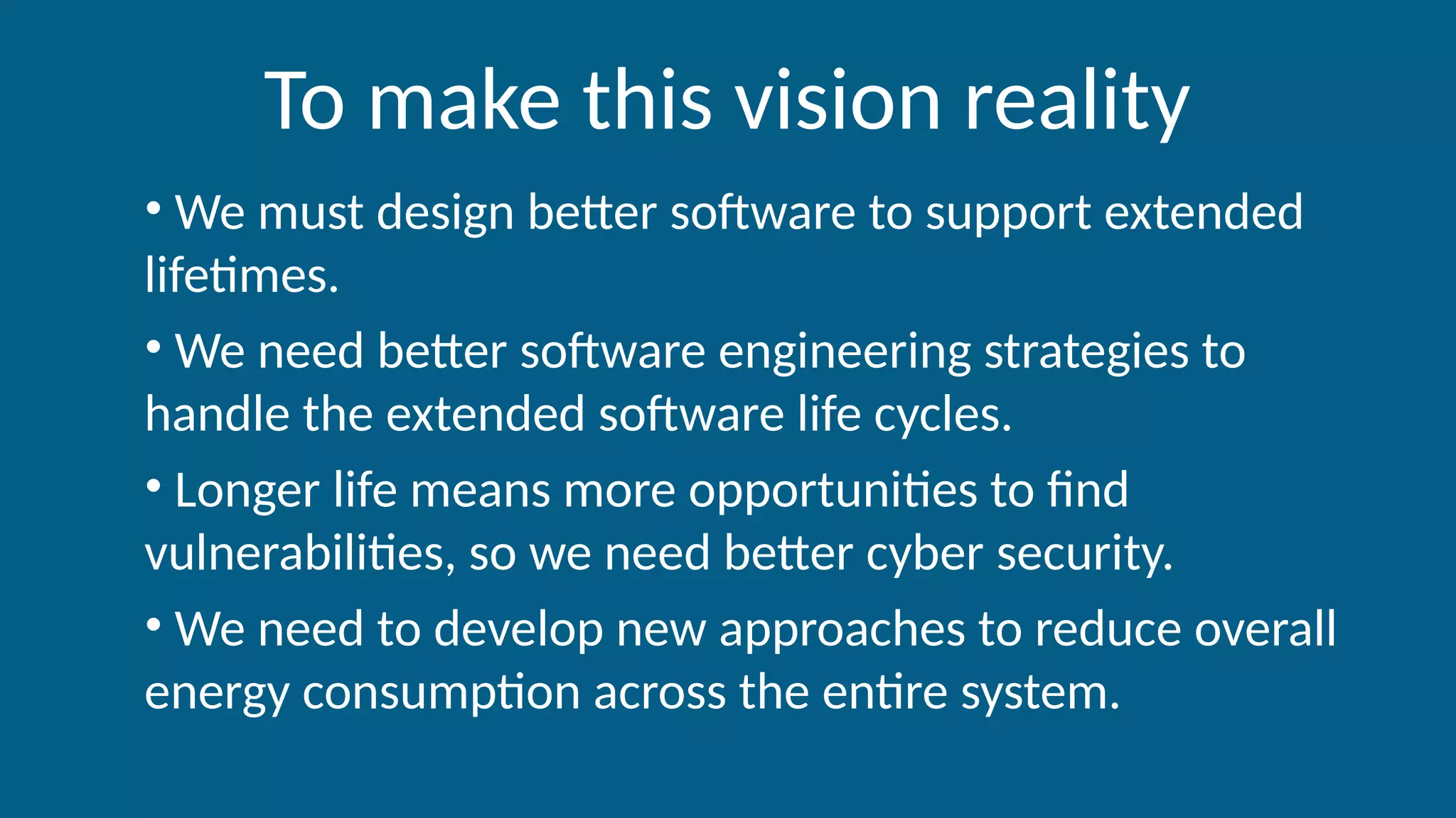 To make this vision reality
• We must design better software to support extended
lifetimes.
• We need better software engineering strategies to
handle the extended software life cycles.
• Longer life means more opportunities to find
vulnerabilities, so we need better cyber security.
• We need to develop new approaches to reduce overall
energy consumption across the entire system.
 