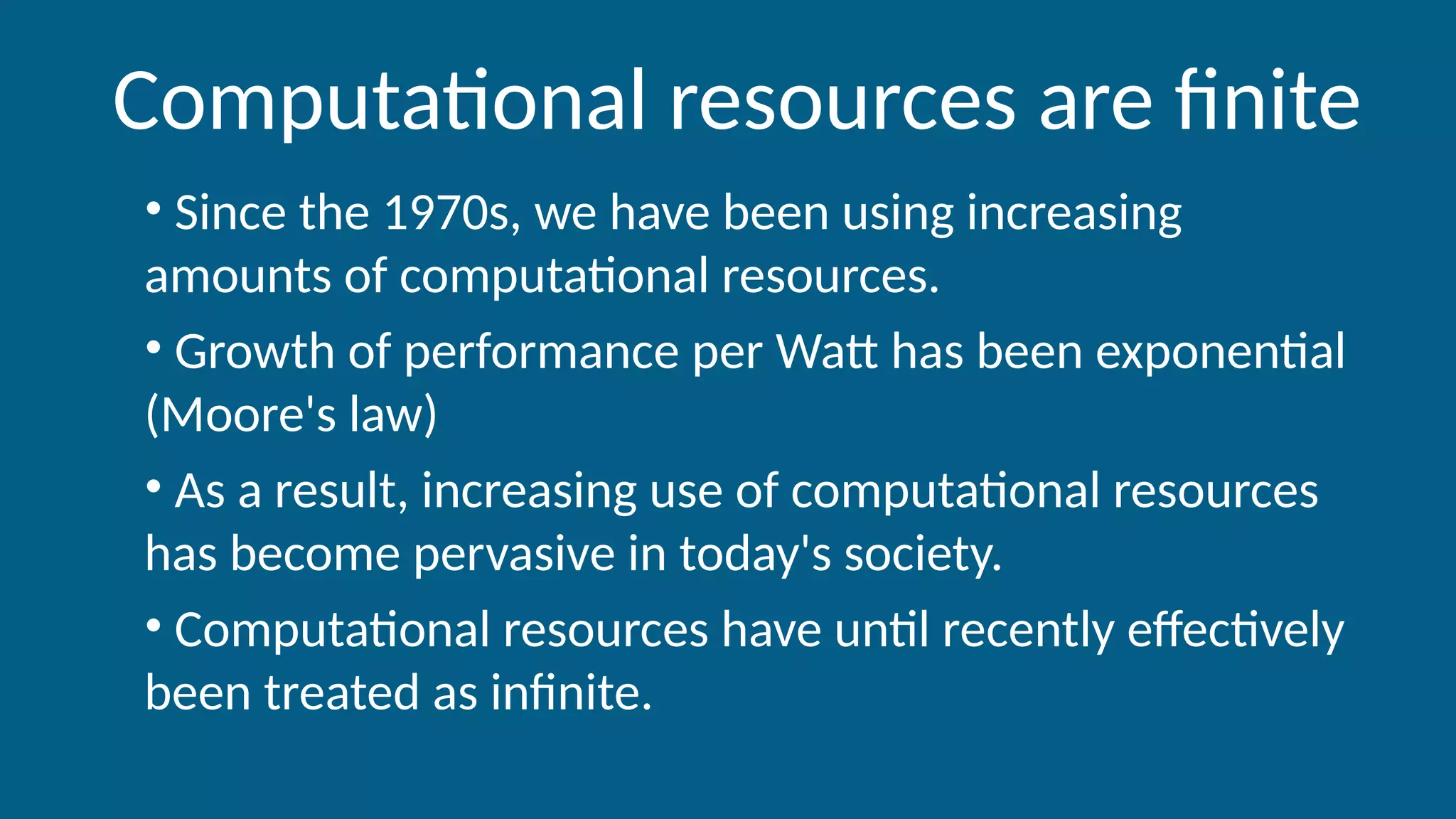 Computational resources are finite
• Since the 1970s, we have been using increasing
amounts of computational resources.
• Growth of performance per Watt has been exponential
(Moore's law)
• As a result, increasing use of computational resources
has become pervasive in today's society.
• Computational resources have until recently effectively
been treated as infinite.
 