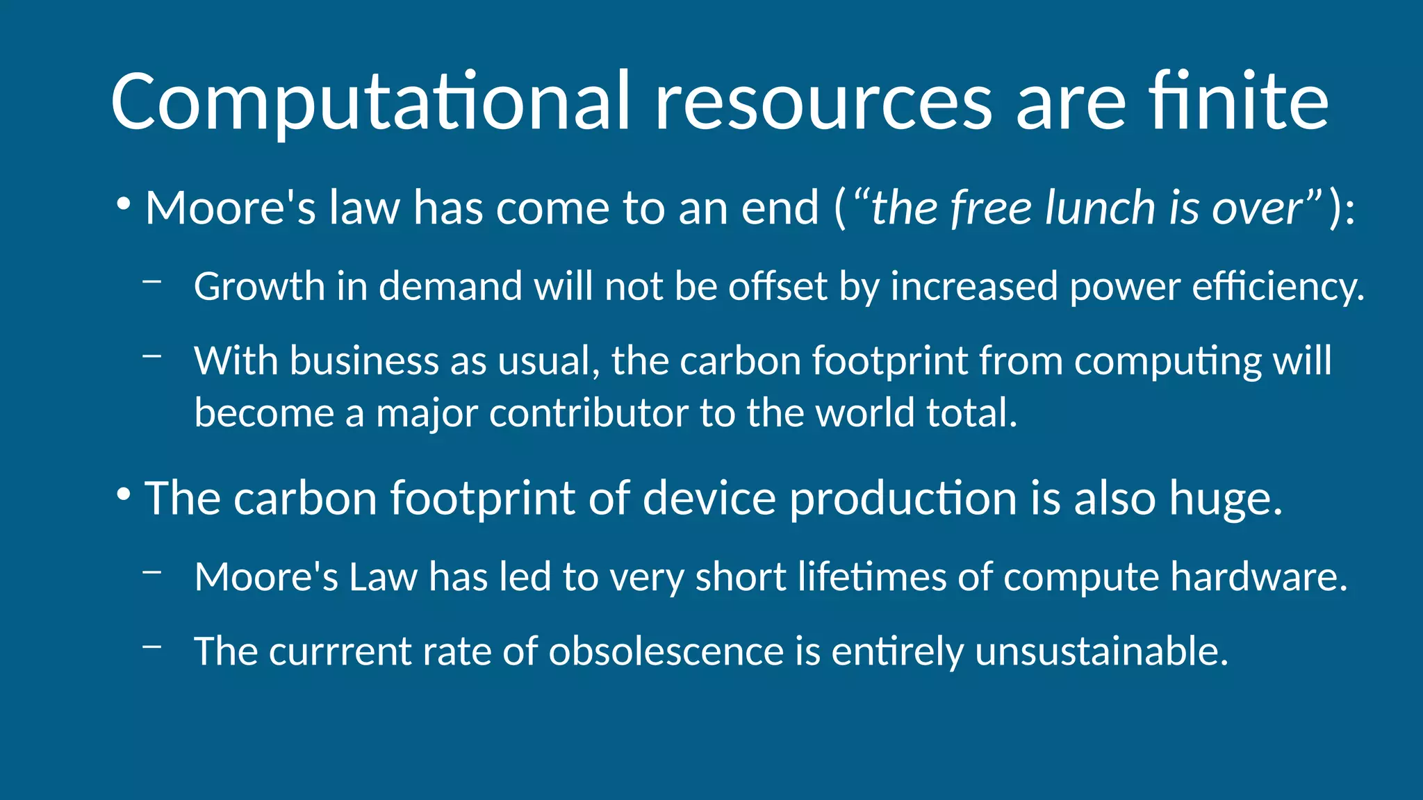 Computational resources are finite
• Moore's law has come to an end (“the free lunch is over”):
– Growth in demand will not be offset by increased power efficiency.
– With business as usual, the carbon footprint from computing will
become a major contributor to the world total.
• The carbon footprint of device production is also huge.
– Moore's Law has led to very short lifetimes of compute hardware.
– The currrent rate of obsolescence is entirely unsustainable.
 