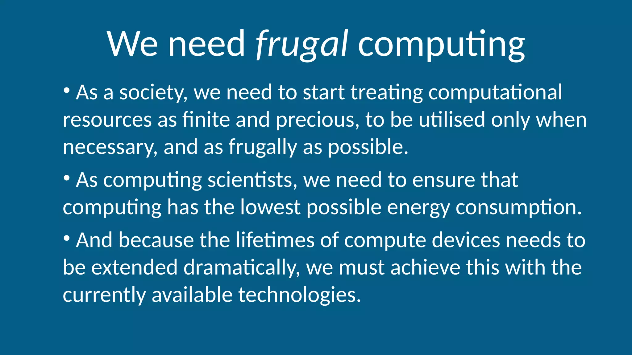 We need frugal computing
• As a society, we need to start treating computational
resources as finite and precious, to be utilised only when
necessary, and as frugally as possible.
• As computing scientists, we need to ensure that
computing has the lowest possible energy consumption.
• And because the lifetimes of compute devices needs to
be extended dramatically, we must achieve this with the
currently available technologies.
 