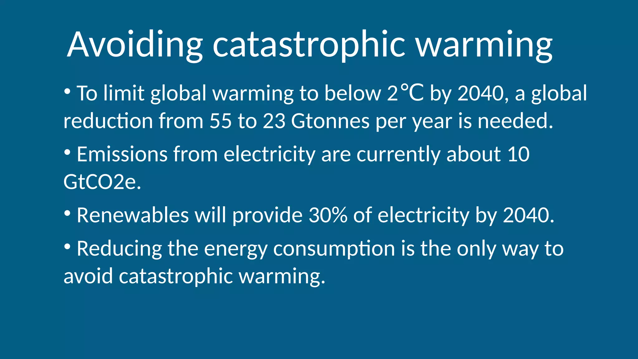 Avoiding catastrophic warming
• To limit global warming to below 2 by 2040, a global
℃
reduction from 55 to 23 Gtonnes per year is needed.
• Emissions from electricity are currently about 10
GtCO2e.
• Renewables will provide 30% of electricity by 2040.
• Reducing the energy consumption is the only way to
avoid catastrophic warming.
 