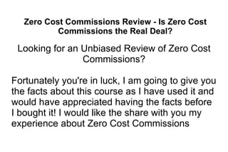 Zero Cost Commissions Review - Is Zero Cost Commissions the Real Deal? Looking for an Unbiased Review of Zero Cost Commissions? Fortunately you're in luck, I am going to give you the facts about this course as I have used it and would have appreciated having the facts before I bought it! I would like the share with you my experience about Zero Cost Commissions 