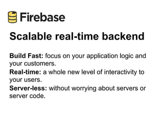 Scalable real-time backend
Build Fast: focus on your application logic and
your customers.
Real-time: a whole new level of interactivity to
your users.
Server-less: without worrying about servers or
server code.
 