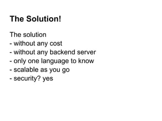 The Solution!
The solution
- without any cost
- without any backend server
- only one language to know
- scalable as you go
- security? yes
 