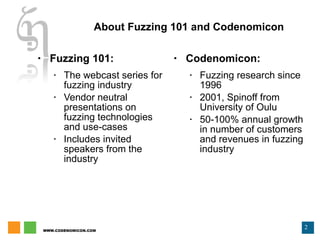 Fuzzing 101: The webcast series for fuzzing industry Vendor neutral presentations on fuzzing technologies and use-cases Includes invited speakers from the industry Codenomicon: Fuzzing research since 1996 2001, Spinoff from University of Oulu 50-100% annual growth in number of customers and revenues in fuzzing industry About Fuzzing 101 and Codenomicon 