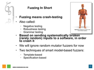 Fuzzing In Short Fuzzing means crash-testing Also called: Negative testing Robustness testing Grammar testing Based on sending systematically broken (rarely random) inputs to a software, in order to crash it We will ignore random mutator fuzzers for now Two techniques of smart model-based fuzzers: Template-based Specification-based 