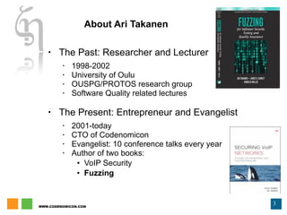 About Ari Takanen The Past: Researcher and Lecturer 1998-2002 University of Oulu OUSPG/PROTOS research group Software Quality related lectures The Present: Entrepreneur and Evangelist 2001-today CTO of Codenomicon Evangelist: 10 conference talks every year  Author of two books:  VoIP Security Fuzzing 