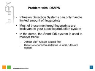 Problem with IDS/IPS Intrusion Detection Systems can only handle limited amount of fingerprints Most of those monitored fingerprints are irrelevant to your specific production system In the demo, the Snort IDS system is used to monitor traffic Default VoIP ruleset is used first Then Codenomicon additions in local.rules are loaded 