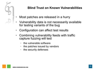 Blind Trust on Known Vulnerabilities Most patches are released in a hurry Vulnerability data is not necessarily available for testing variants of the bug Configuration can affect test results Combining vulnerability feeds with traffic capture fuzzing will test the vulnerable software the patches issued by vendors the security defenses 