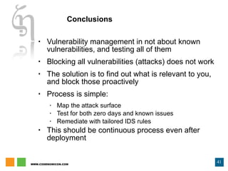 Conclusions Vulnerability management in not about known vulnerabilities, and testing all of them Blocking all vulnerabilities (attacks) does not work The solution is to find out what is relevant to you, and block those proactively Process is simple: Map the attack surface Test for both zero days and known issues Remediate with tailored IDS rules This should be continuous process even after deployment 
