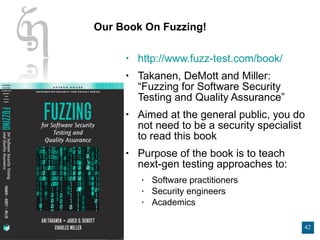Our Book On Fuzzing! http://www.fuzz-test.com/book/ Takanen, DeMott and Miller: “Fuzzing for Software Security Testing and Quality Assurance” Aimed at the general public, you do not need to be a security specialist to read this book Purpose of the book is to teach next-gen testing approaches to: Software practitioners Security engineers Academics 