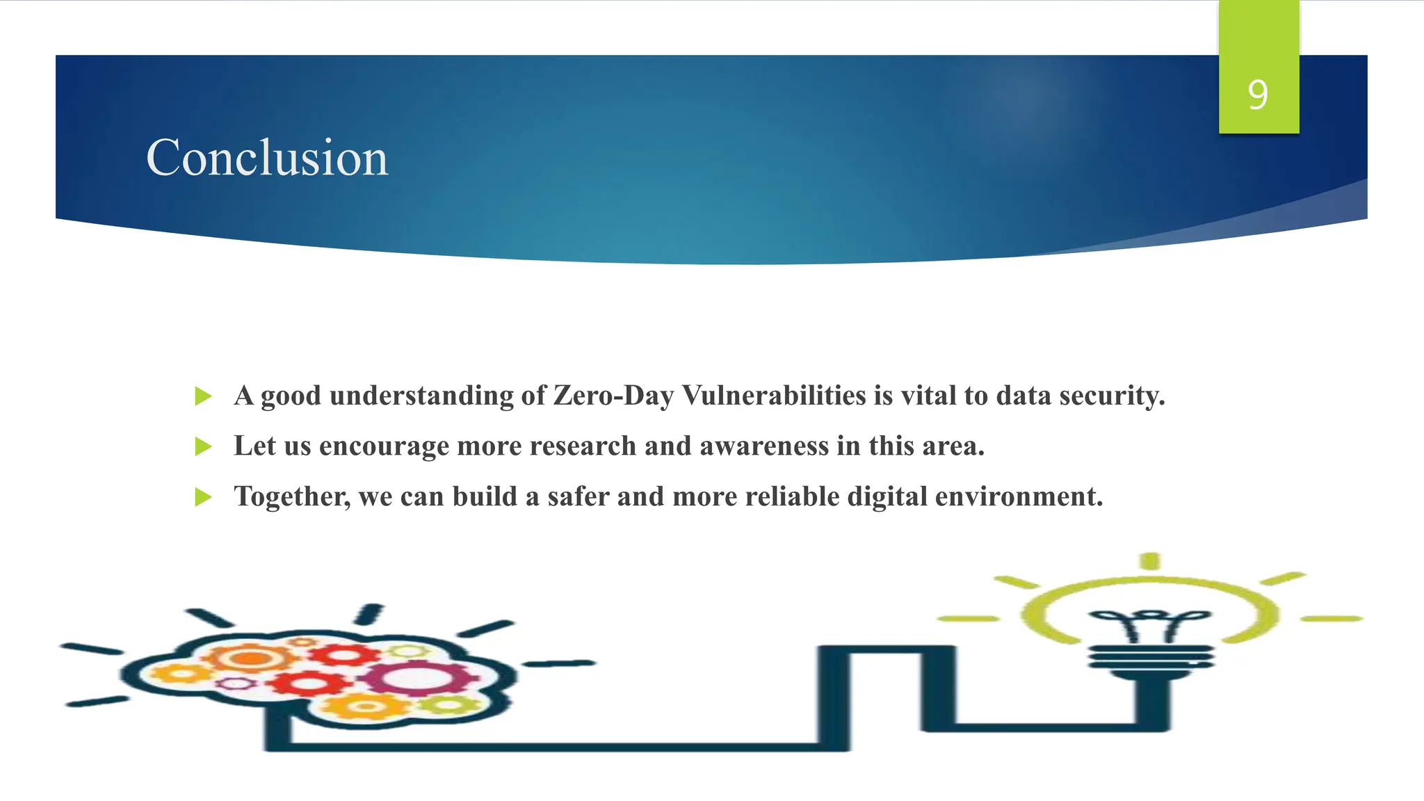 Conclusion
 A good understanding of Zero-Day Vulnerabilities is vital to data security.
 Let us encourage more research and awareness in this area.
 Together, we can build a safer and more reliable digital environment.
9
 