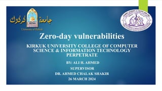 Zero-day vulnerabilities
KIRKUK UNIVERSITY COLLEGE OF COMPUTER
SCIENCE & INFORMATION TECHNOLOGY
PERPETRATE
BY: ALI H. AHMED
SUPERVISOR
DR. AHMED CHALAK SHAKIR
26 MARCH 2024
 