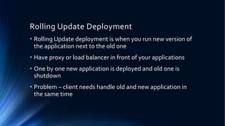 Rolling Update Deployment
• Rolling Update deployment is when you run new version of
the application next to the old one
• Have proxy or load balancer in front of your applications
• One by one new application is deployed and old one is
shutdown
• Problem – client needs handle old and new application in
the same time
 