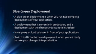 Blue Green Deployment
• A blue-green deployment is when you run two complete
deployments of your application.
• A deployment that is currently in production, and a
deployment with the changes you want to introduce.
• Have proxy or load balancer in front of your applications
• Switch traffic to the new deployment when you are ready
to take your changes into production.
 