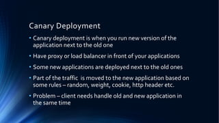 Canary Deployment
• Canary deployment is when you run new version of the
application next to the old one
• Have proxy or load balancer in front of your applications
• Some new applications are deployed next to the old ones
• Part of the traffic is moved to the new application based on
some rules – random, weight, cookie, http header etc.
• Problem – client needs handle old and new application in
the same time
 