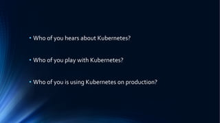 • Who of you hears about Kubernetes?
• Who of you play with Kubernetes?
• Who of you is using Kubernetes on production?
 