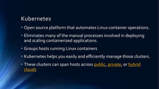 Kubernetes
• Open source platform that automates Linux container operations.
• Eliminates many of the manual processes involved in deploying
and scaling containerized applications.
• Groups hosts running Linux containers
• Kubernetes helps you easily and efficiently manage those clusters.
• These clusters can span hosts across public, private, or hybrid
clouds
 