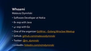 Whoami
Mateusz Dymiński
• Software Developer at Nokia
• 8+ exp with Java
• 4+ exp with Go
• One of the organizer GoWroc - GolangWroclaw Meetup
• Github: github.com/mateuszdyminski
• Twitter: @m_dyminski
• LinkedIn: linkedin.com/in/mdyminski
 