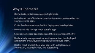 Why Kubernetes
• Orchestrate containers across multiple hosts.
• Make better use of hardware to maximize resources needed to run
your enterprise apps.
• Control and automate application deployments and updates.
• Mount and add storage to run stateful apps.
• Scale containerized applications and their resources on the fly.
• Declaratively manage services, which guarantees the deployed
applications are always running how you deployed them.
• Health-check and self-heal your apps with autoplacement,
autorestart, autoreplication, and autoscaling.
 