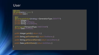 User
@Entity
@Table(name = "users")
public class User {
@Id
@GeneratedValue(strategy = GenerationType.IDENTITY)
private Integer id;
private String firstName;
private String secondName;
@Temporal(TemporalType.TIMESTAMP)
private Date birthDate;
public Integer getId() { return id; }
public String getFirstName() { return firstName; }
public String getSecondName() { return secondName; }
public Date getBirthDate() { return birthDate; }
}
 