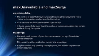 maxUnavailable and maxSurge
maxUnavailable:
• The number of pods that may be unavailable during the deployment.This is
relative to the desired number, specified in replicas.
• It can be either an absolute number or a percentage.
• It should obviously be lower than the number of replicas, or no pods may remain
available during the update.
maxSurge:
• The (additional) number of pods that can be created, on top of the desired
number of replicas.
• This too can be either an absolute number or a percentage.
• A higher number may speed up the deployment, but will also require more
system resources.
 