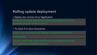 Rolling update deployment
• Deploy new version of our Application:
• To check if it’s Zero-Downtime:
$ kubectl set image deployments/users-api-deployment users-
api=mateuszdyminski/zero-java:v2
$ wrk -c 10 -d 50s http://192.168.99.100:30001/api/users/1 &
$ kubectl set image deployments/users-api-deployment users-
api=mateuszdyminski/zero-java:v2
$ sleep 1 &&
 