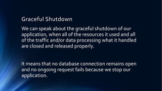Graceful Shutdown
We can speak about the graceful shutdown of our
application, when all of the resources it used and all
of the traffic and/or data processing what it handled
are closed and released properly.
It means that no database connection remains open
and no ongoing request fails because we stop our
application.
 