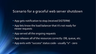 Scenario for a graceful web server shutdown
• App gets notification to stop (received SIGTERM)
• App lets know the load balancer that it’s not ready for
newer requests
• App served all the ongoing requests
• App releases all of the resources correctly: DB, queue, etc.
• App exits with "success" status code - usually ”0” - zero
 