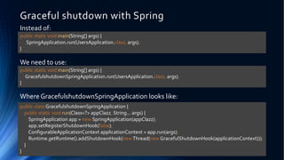 Graceful shutdown with Spring
Instead of:
We need to use:
Where GracefulshutdownSpringApplication looks like:
public static void main(String[] args) {
SpringApplication.run(UsersApplication.class, args);
}
public static void main(String[] args) {
GracefulshutdownSpringApplication.run(UsersApplication.class, args);
}
public class GracefulshutdownSpringApplication {
public static void run(Class<?> appClazz, String... args) {
SpringApplication app = new SpringApplication(appClazz);
app.setRegisterShutdownHook(false);
ConfigurableApplicationContext applicationContext = app.run(args);
Runtime.getRuntime().addShutdownHook(newThread(new GracefulShutdownHook(applicationContext)));
}
}
 