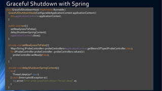 Graceful Shutdown with Spring
class GracefulShutdownHook implements Runnable {
GracefulShutdownHook(ConfigurableApplicationContext applicationContext) {
this.applicationContext = applicationContext;
}
public void run() {
setReadynessToFalse();
delayShutdownSpringContext();
applicationContext.close();
}
private void setReadynessToFalse() {
Map<String,IProbeController> probeControllers=applicationContext.getBeansOfType(IProbeController.class);
for (IProbeController probeController : probeControllers.values()) {
probeController.setReady(false);
}
}
private void delayShutdownSpringContext() {
try {
Thread.sleep(20* 1000);
} catch (InterruptedException e) {
log.error("Error while gracefulshutdownThread.sleep", e);
}
}
 