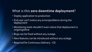 What is this zero downtime deployment?
• Deploy application to production
• End user can’t notice any errors/problems during the
deployment
• Monitoring tools shouldn’t even notice that deployment is
ongoing/done
• Bugs can be fixed without any outage.
• New features can be introduced without any outage.
• Required for Continuous Delivery - CD
 