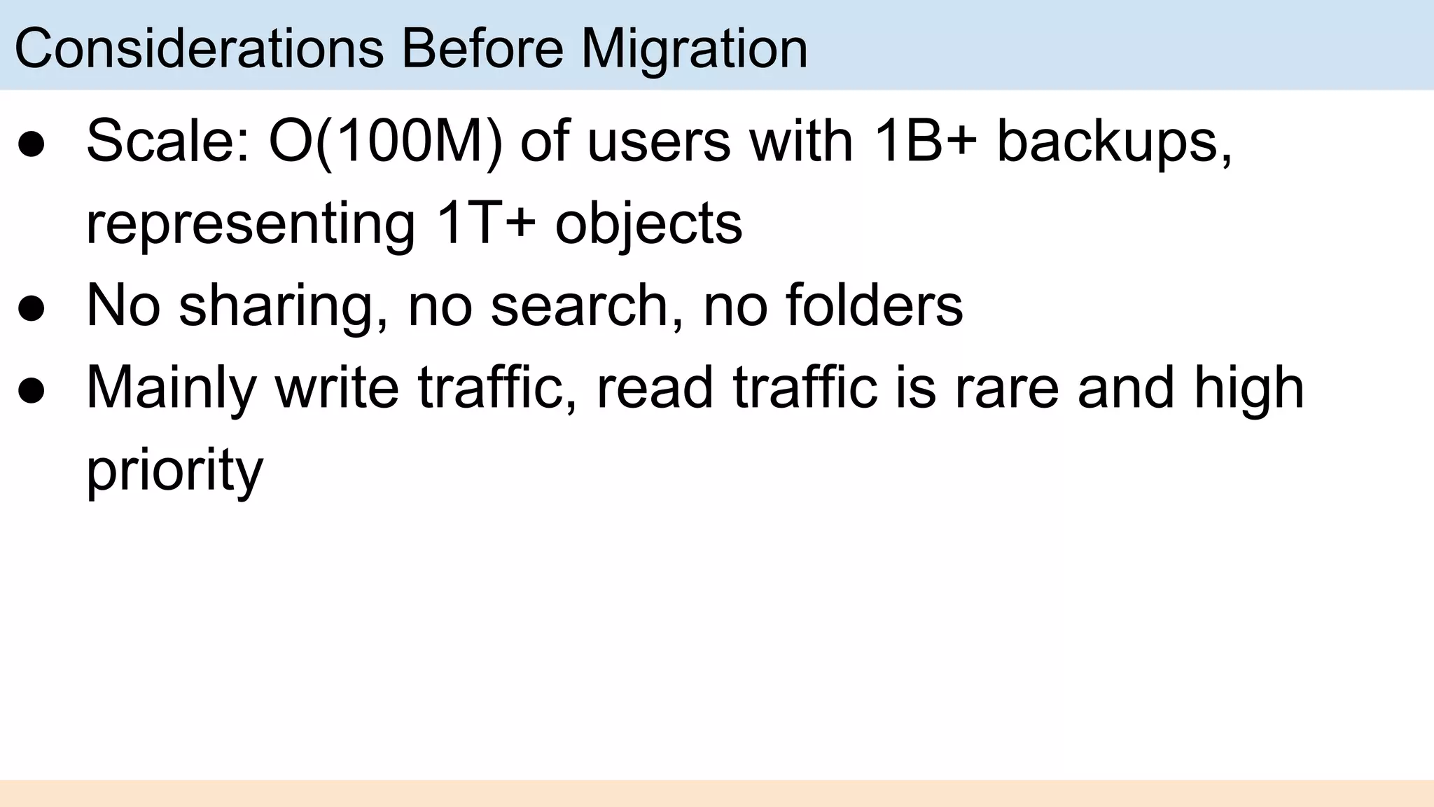 Considerations Before Migration
● Scale: O(100M) of users with 1B+ backups,
representing 1T+ objects
● No sharing, no search, no folders
● Mainly write traffic, read traffic is rare and high
priority
 