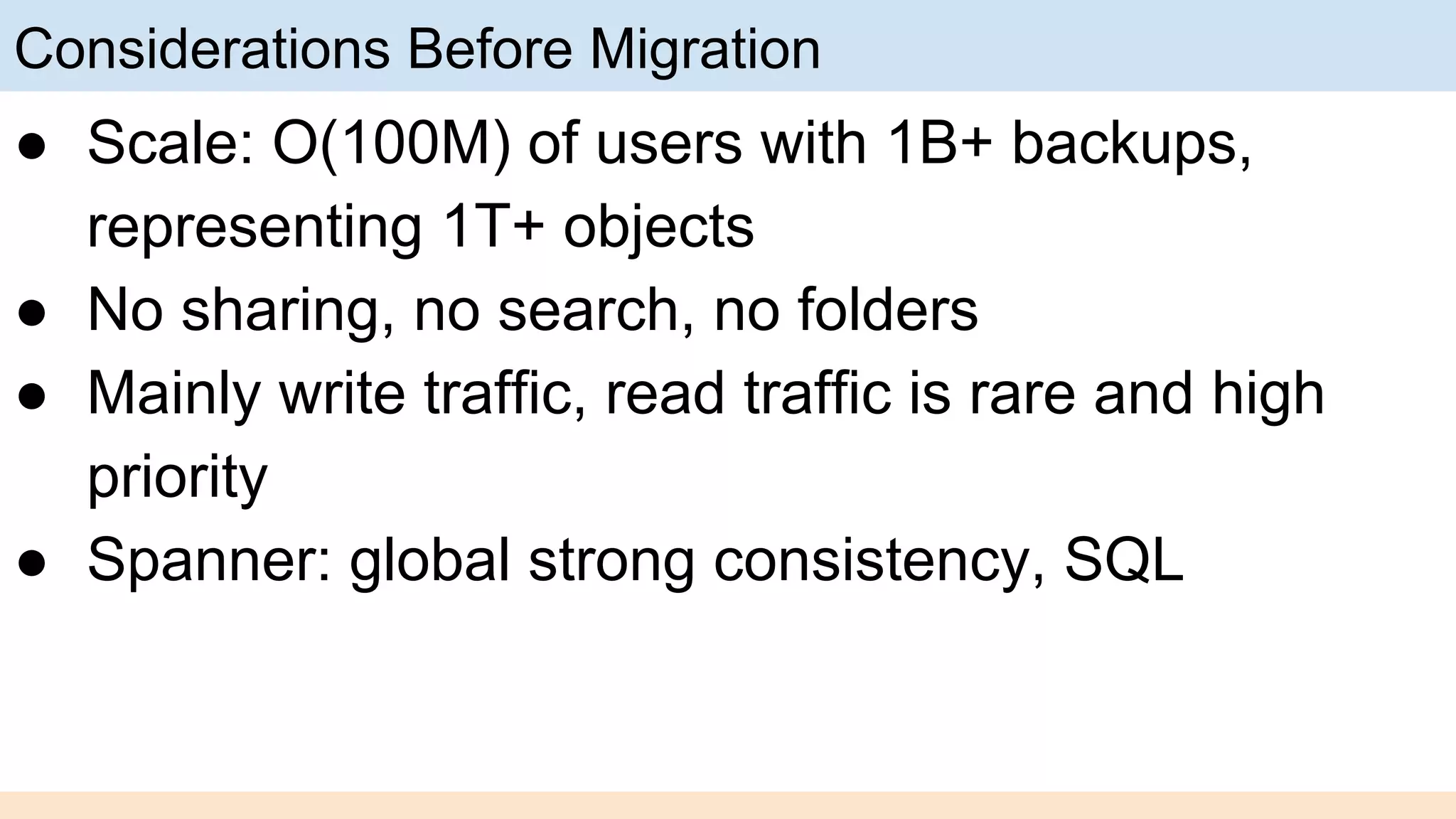Considerations Before Migration
● Scale: O(100M) of users with 1B+ backups,
representing 1T+ objects
● No sharing, no search, no folders
● Mainly write traffic, read traffic is rare and high
priority
● Spanner: global strong consistency, SQL
 