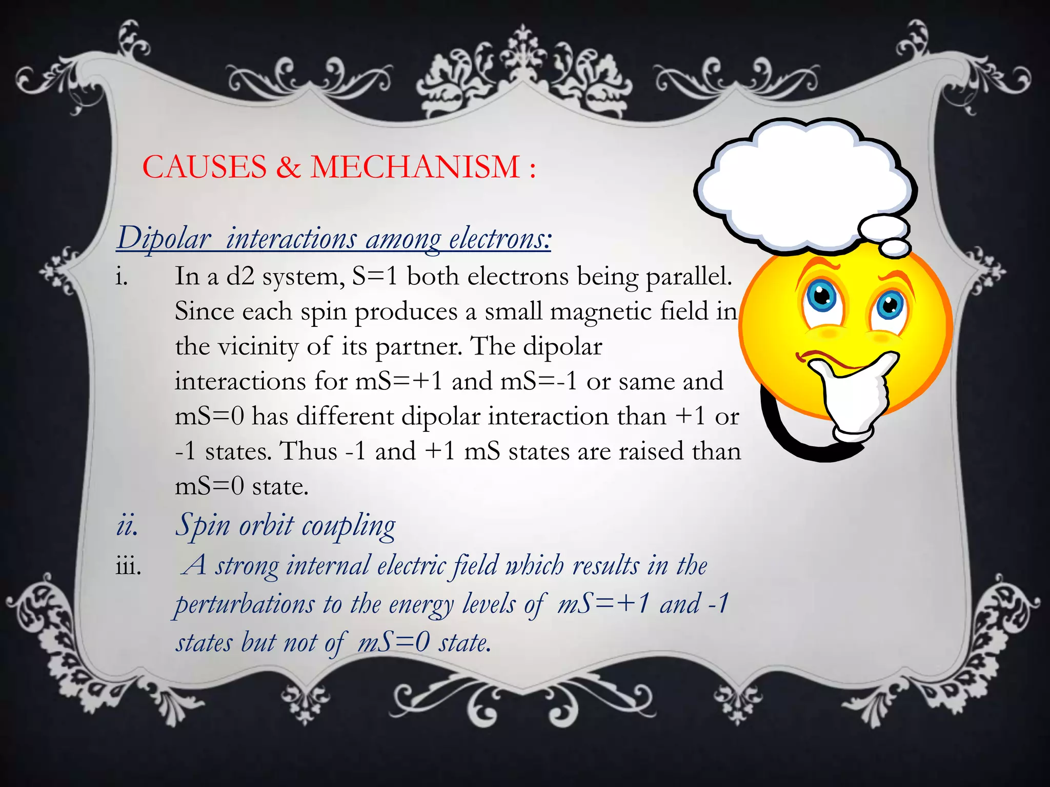 CAUSES & MECHANISM :

Dipolar interactions among electrons:
i.     In a d2 system, S=1 both electrons being parallel.
       Since each spin produces a small magnetic field in
       the vicinity of its partner. The dipolar
       interactions for mS=+1 and mS=-1 or same and
       mS=0 has different dipolar interaction than +1 or
       -1 states. Thus -1 and +1 mS states are raised than
       mS=0 state.
ii.    Spin orbit coupling
iii.    A strong internal electric field which results in the
       perturbations to the energy levels of mS=+1 and -1
       states but not of mS=0 state.
 