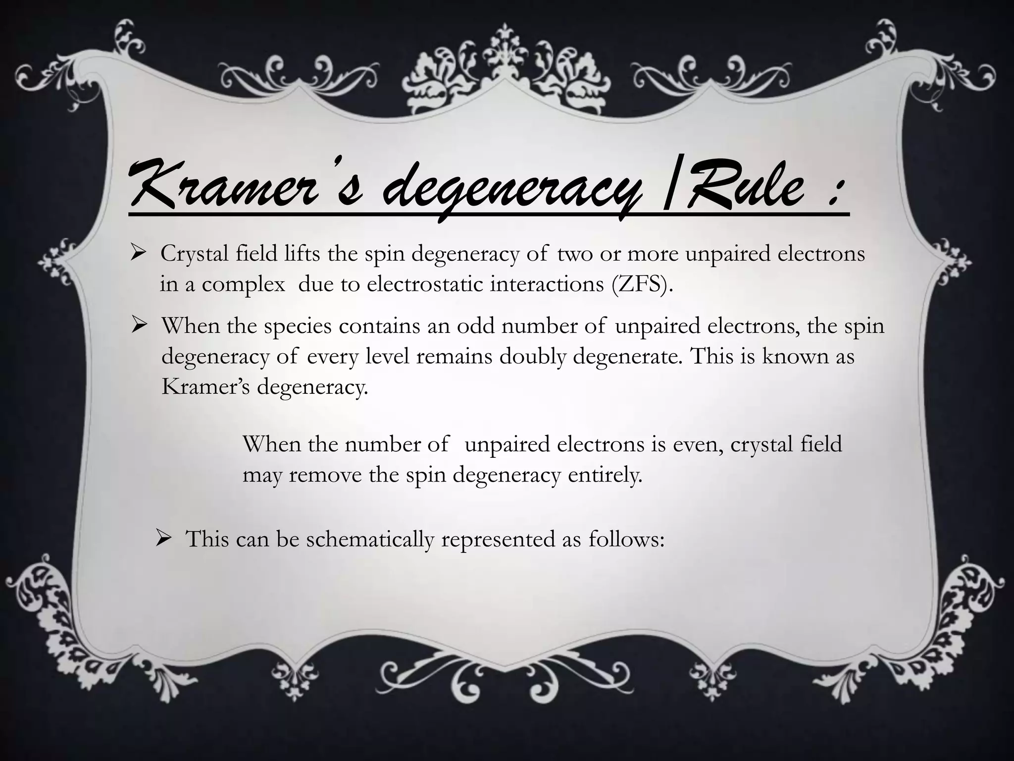 Kramer’s degeneracy /Rule :
 Crystal field lifts the spin degeneracy of two or more unpaired electrons
  in a complex due to electrostatic interactions (ZFS).
 When the species contains an odd number of unpaired electrons, the spin
  degeneracy of every level remains doubly degenerate. This is known as
  Kramer’s degeneracy.

           When the number of unpaired electrons is even, crystal field
           may remove the spin degeneracy entirely.

   This can be schematically represented as follows:
 