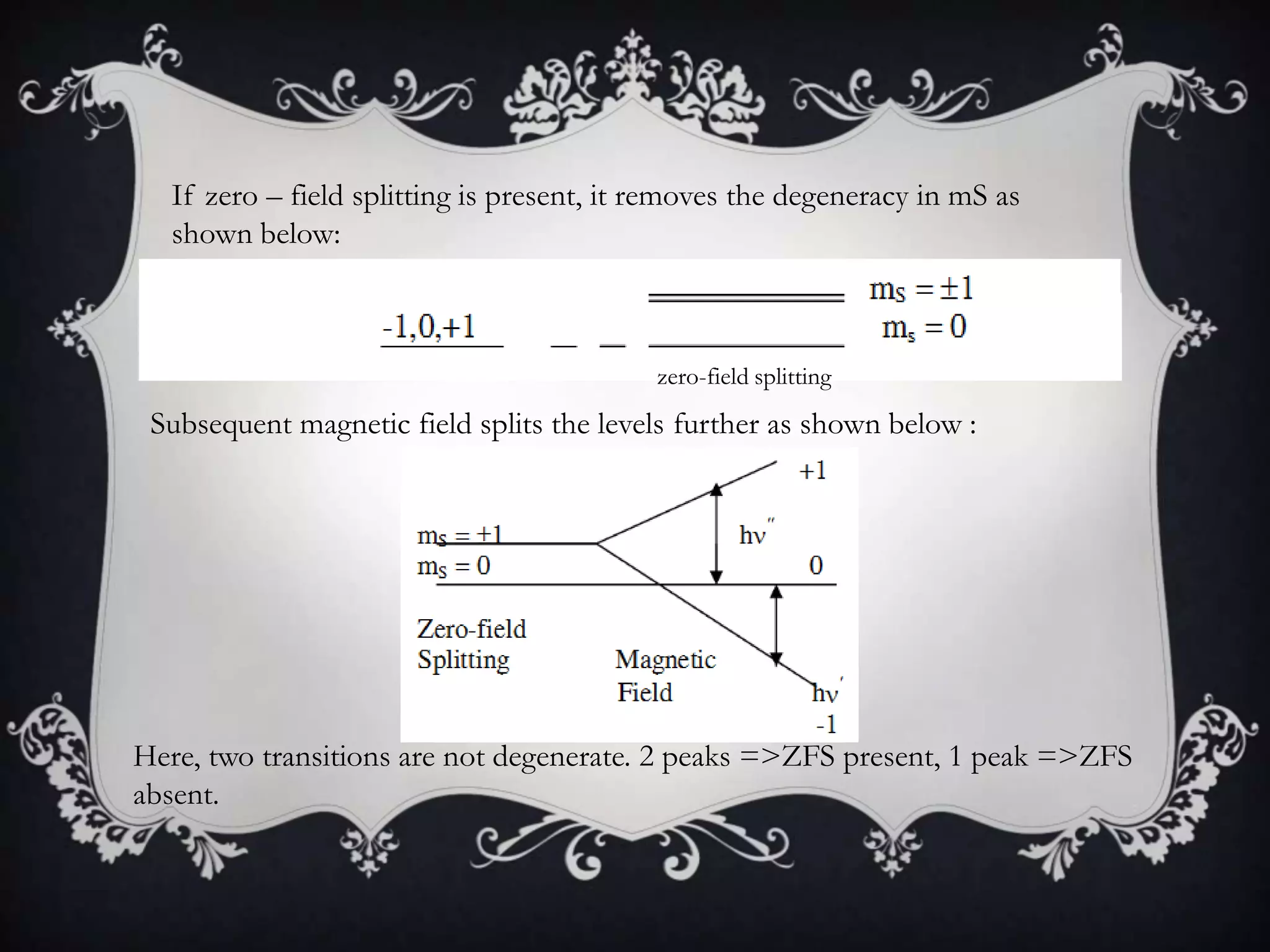 If zero – field splitting is present, it removes the degeneracy in mS as
  shown below:



                                           zero-field splitting
 Subsequent magnetic field splits the levels further as shown below :




Here, two transitions are not degenerate. 2 peaks =>ZFS present, 1 peak =>ZFS
absent.
 