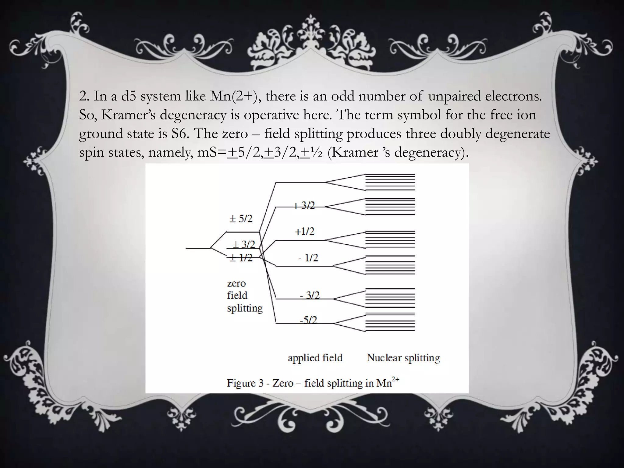 2. In a d5 system like Mn(2+), there is an odd number of unpaired electrons.
So, Kramer’s degeneracy is operative here. The term symbol for the free ion
ground state is S6. The zero – field splitting produces three doubly degenerate
spin states, namely, mS=+5/2,+3/2,+½ (Kramer ’s degeneracy).
 