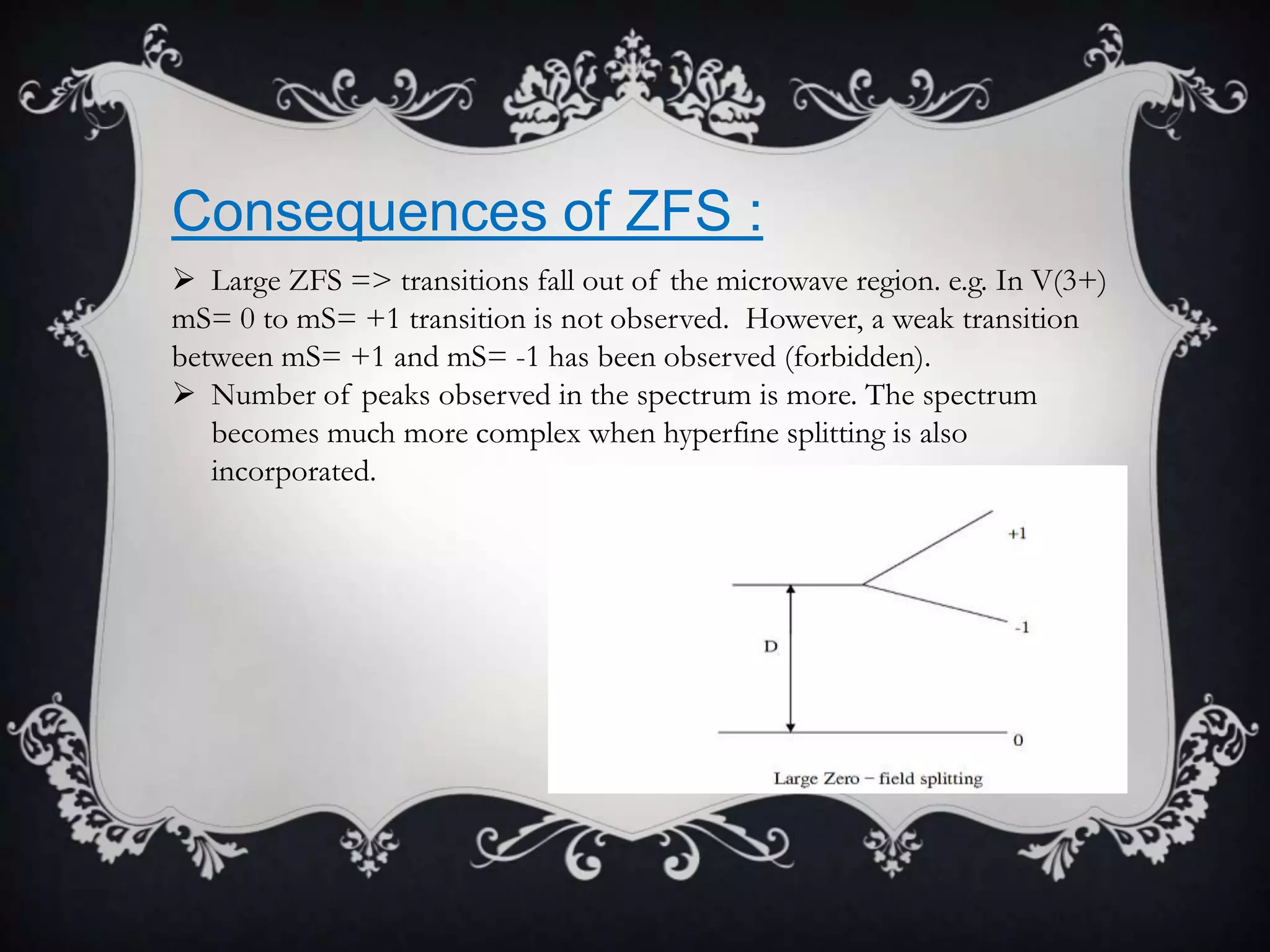 Consequences of ZFS :
 Large ZFS => transitions fall out of the microwave region. e.g. In V(3+)
mS= 0 to mS= +1 transition is not observed. However, a weak transition
between mS= +1 and mS= -1 has been observed (forbidden).
 Number of peaks observed in the spectrum is more. The spectrum
   becomes much more complex when hyperfine splitting is also
   incorporated.
 