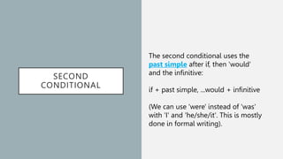 SECOND
CONDITIONAL
The second conditional uses the
past simple after if, then 'would'
and the infinitive:
if + past simple, ...would + infinitive
(We can use 'were' instead of 'was'
with 'I' and 'he/she/it'. This is mostly
done in formal writing).
 