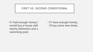 • If I had enough money I
would buy a house with
twenty bedrooms and a
swimming pool.
• If I have enough money,
I'll buy some new shoes.
FIRST VS. SECOND CONDITIONAL
 
