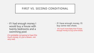 • If I had enough money I
would buy a house with
twenty bedrooms and a
swimming pool
(I'm probably not going to have this
much money, it's just a dream, not
very real)
• If I have enough money, I'll
buy some new shoes.
• (It's much more likely that I'll have
enough money to buy some shoes)
FIRST VS. SECOND CONDITIONAL
 