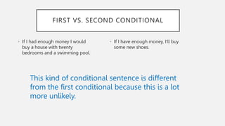 • If I had enough money I would
buy a house with twenty
bedrooms and a swimming pool.
• If I have enough money, I'll buy
some new shoes.
FIRST VS. SECOND CONDITIONAL
This kind of conditional sentence is different
from the first conditional because this is a lot
more unlikely.
 